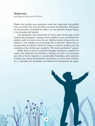 48
Todas las tardes una pequeña nube me esperaba escondida
tras un árbol. Su risa de niña traviesa la delataba. Entonces
yo atravesaba corriendo la calle y no me detenía hasta llegar
a la estación del metro.
Las primeras veces funcionó el truco, pero el día que se dio
cuenta me persiguió; aunque corro rápido, oí sus zancadas hú-
medas cada vez más cerca de mí. Bajé en pocos brincos los es-
calones y me refugié en la entrada de la estación. Mientras yo
recuperaba el aliento, observé cómo su llanto rodaba por las
escaleras y las cubría por completo. “Es mala perdedora”, pensé.
Hubo días en que la nubecita llegaba temprano, regaba las
calles, los arbustos, los árboles y dejaba tras de sí su perfume
que olía a tierra mojada y a jacarandas húmedas, pero además
le daba una mano de pintura a las flores, se veían más brillan-
tes, y además las coronaba con diminutos diamantes de agua.
Nubecita
José Agustín Escamilla Viveros
LECTURAS 4 NO BERMAN.indd 48 27/03/12 13:34
 