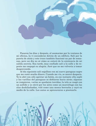 49
Pasaron los días y después, al asomarme por la ventana de
mi oficina, la vi esconderse detrás de un edificio. Salí por la
puerta de atrás y este truco también funcionó un par de sema-
nas, pero un día no sé cómo se enteró de la existencia de mi
salida secreta. Esa tarde, muy confiado salí a la calle y de re-
pente me empapó su alegría. Juré que no me volvería a tomar
desprevenido.
Al día siguiente salí orgulloso con mi nuevo paraguas negro
que me costó mucho dinero. Cuando me vio, se acercó despacio.
Yo lo abrí con sólo apretar un botón, en ese instante ella sopló
y las varillas del paraguas se doblaron hacia atrás; algunas
se rompieron, varias se quedaron torcidas; la tela se rasgó con
un aullido y se elevó por los aires como un murciélago con las
alas deshilachadas, voló como una mosca borracha y cayó en
medio de la calle. Los autos se apresuraron a pisotearlo.
LECTURAS 4 NO BERMAN.indd 49 27/03/12 13:34
 