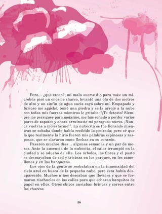 50
Pero… ¿qué creen?, mi mala suerte dio para más: un mi-
crobús pisó un enorme charco, levantó una ola de dos metros
de alto y un sinfín de agua sucia cayó sobre mí. Empapado y
furioso me agaché, tomé una piedra y se la arrojé a la nube
con todas mis fuerzas mientras le gritaba: “¡Te detesto! Siem-
pre me persigues para mojarme, me has echado a perder varios
pares de zapatos y ahora arruinaste mi paraguas nuevo. ¡Nun-
ca vuelvas a molestarme!”. La nubecita se fue llorando mien-
tras se sobaba donde había recibido la pedrada; pero sé que
lo que realmente la hirió fueron mis palabras espinosas y ras-
posas, que se clavaron como flechas en su corazón.
Pasaron muchos días… algunas semanas y un par de me-
ses. Ante la ausencia de la nubecita, el calor irrumpió en la
ciudad y se adueñó de ella. Los árboles, las flores y el pasto
se desmayaban de sed y tristeza en los parques, en los came-
llones y en las banquetas.
Los ojos de la gente se resbalaban en la inmensidad del
cielo azul en busca de la pequeña nube, pero ésta había des-
aparecido. Muchos niños deseaban que lloviera y que se for-
maran riachuelos en las calles para que echaran barquitos de
papel en ellos. Otros chicos ansiaban brincar y correr entre
los charcos.
LECTURAS 4 NO BERMAN.indd 50 27/03/12 13:34
 