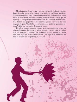 51
Me di cuenta de mi error y me arrepentí de haberla herido.
Loco de dolor recorrí la ciudad buscándola. La llamé a gritos.
No me respondió. Muy cansado me senté en la banqueta y me
sentí el más malo de los hombres. El sentimiento de culpa, el
dolor y el arrepentimiento estrujaron mi corazón durante va-
rias horas. Un pajarito se me acercó, quizás en busca de una
migaja de pan. “Ojalá la encontrara para pedirle que me per-
done”, dije en voz baja. El avecita voló.
El sol se puso una capa rosada y en ese momento sentí un
abrazo húmedo. Levanté la vista y me di cuenta que la nube-
cita me sonreía. “¡Perdóname, nubecita, ahora sé que la lluvia
que nos regalas es una bendición!”, le dije: ella acarició mi
rostro con miles de gotitas y... sonrió.
LECTURAS 4 NO BERMAN.indd 51 27/03/12 13:34
 