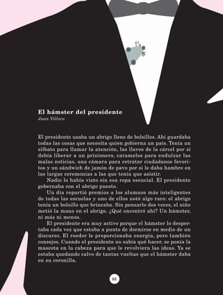 53
El presidente usaba un abrigo lleno de bolsillos. Ahí guardaba
todas las cosas que necesita quien gobierna un país. Tenía un
silbato para llamar la atención, las llaves de la cárcel por si
debía liberar a un prisionero, caramelos para endulzar las
malas noticias, una cámara para retratar ciudadanos favori-
tos y un sándwich de jamón de pavo por si le daba hambre en
las largas ceremonias a las que tenía que asistir.
Nadie lo había visto sin esa ropa esencial. El presidente
gobernaba con el abrigo puesto.
Un día repartió premios a los alumnos más inteligentes
de todas las escuelas y uno de ellos notó algo raro: el abrigo
tenía un bolsillo que brincaba. Sin pensarlo dos veces, el niño
metió la mano en el abrigo. ¿Qué encontró ahí? Un hámster,
ni más ni menos.
El presidente era muy activo porque el hámster lo desper-
taba cada vez que estaba a punto de dormirse en medio de un
discurso. El roedor le proporcionaba energía, pero también
consejos. Cuando el presidente no sabía qué hacer, se ponía la
mascota en la cabeza para que le revolviera las ideas. Ya se
estaba quedando calvo de tantas vueltas que el hámster daba
en su coronilla.
El hámster del presidente
Juan Villoro
LECTURAS 4 NO BERMAN.indd 53 27/03/12 13:34
 