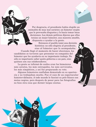 54
Por desgracia, el presidente había elegido un
animalito de muy mal carácter, un hámster enojón
que le provocaba disgustos y lo hacía tomar locas
decisiones. Los demás políticos dijeron que ellos
tenían un mejor hámster, una mascota amable,
dispuesta a ayudar a la gente.
Entonces el pueblo tomó una decisión
histórica: no sólo elegiría al presidente,
sino al hámster que lo acompañaba.
Cuando llegó el momento de hacer elecciones, los
candidatos se tuvieron que presentar en compañía del
hámster que los ayudaría en su importante trabajo. No
sólo es importante saber quién gobierna a un país, sino
quiénes son sus colaboradores.
La gente se informó de cuáles eran los hámsteres
más astutos, los más entregados, los más serviciales,
los más simpáticos, y así fue preparando su voto.
Algunos hámsteres confiaban demasiado en su aparien-
cia y no trabajaban mucho. Fue el caso de un espectacular
hámster-dálmata. A todo mundo le fascinó su pelo blanco con
motas negras, pero después de posar para las fotografías
no hizo otra cosa que dormir largas siestas.
LECTURAS 4 NO BERMAN.indd 54 27/03/12 13:34
 
