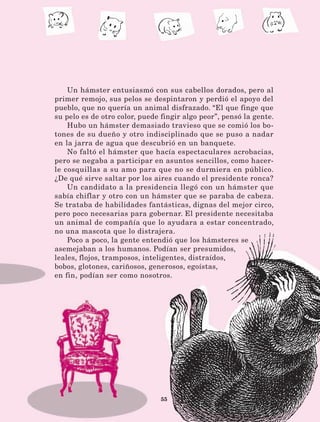 55
Un hámster entusiasmó con sus cabellos dorados, pero al
primer remojo, sus pelos se despintaron y perdió el apoyo del
pueblo, que no quería un animal disfrazado. “El que finge que
su pelo es de otro color, puede fingir algo peor”, pensó la gente.
Hubo un hámster demasiado travieso que se comió los bo-
tones de su dueño y otro indisciplinado que se puso a nadar
en la jarra de agua que descubrió en un banquete.
No faltó el hámster que hacía espectaculares acrobacias,
pero se negaba a participar en asuntos sencillos, como hacer-
le cosquillas a su amo para que no se durmiera en público.
¿De qué sirve saltar por los aires cuando el presidente ronca?
Un candidato a la presidencia llegó con un hámster que
sabía chiflar y otro con un hámster que se paraba de cabeza.
Se trataba de habilidades fantásticas, dignas del mejor circo,
pero poco necesarias para gobernar. El presidente necesitaba
un animal de compañía que lo ayudara a estar concentrado,
no una mascota que lo distrajera.
Poco a poco, la gente entendió que los hámsteres se
asemejaban a los humanos. Podían ser presumidos,
leales, flojos, tramposos, inteligentes, distraídos,
bobos, glotones, cariñosos, generosos, egoístas,
en fin, podían ser como nosotros.
LECTURAS 4 NO BERMAN.indd 55 27/03/12 13:34
 