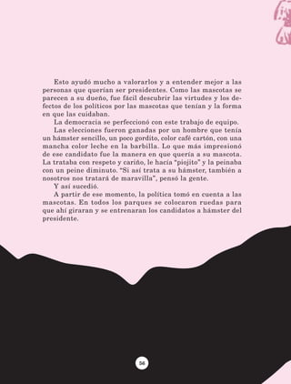 56
Esto ayudó mucho a valorarlos y a entender mejor a las
personas que querían ser presidentes. Como las mascotas se
parecen a su dueño, fue fácil descubrir las virtudes y los de-
fectos de los políticos por las mascotas que tenían y la forma
en que las cuidaban.
La democracia se perfeccionó con este trabajo de equipo.
Las elecciones fueron ganadas por un hombre que tenía
un hámster sencillo, un poco gordito, color café cartón, con una
mancha color leche en la barbilla. Lo que más impresionó
de ese candidato fue la manera en que quería a su mascota.
La trataba con respeto y cariño, le hacía “piojito” y la peinaba
con un peine diminuto. “Si así trata a su hámster, también a
nosotros nos tratará de maravilla”, pensó la gente.
Y así sucedió.
A partir de ese momento, la política tomó en cuenta a las
mascotas. En todos los parques se colocaron ruedas para
que ahí giraran y se entrenaran los candidatos a hámster del
presidente.
LECTURAS 4 NO BERMAN.indd 56 27/03/12 13:34
 
