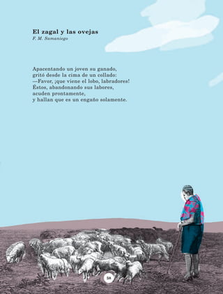 58
Apacentando un joven su ganado,
gritó desde la cima de un collado:
—Favor, ¡que viene el lobo, labradores!
Éstos, abandonando sus labores,
acuden prontamente,
y hallan que es un engaño solamente.
El zagal y las ovejas
F. M. Samaniego
LECTURAS 4 NO BERMAN.indd 58 27/03/12 13:34
 