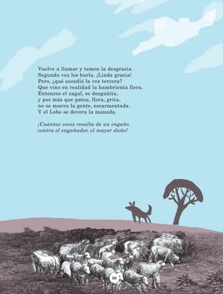 59
Vuelve a llamar y temen la desgracia.
Segunda vez los burla. ¡Linda gracia!
Pero, ¿qué sucedió la vez tercera?
Que vino en realidad la hambrienta fiera.
Entonces el zagal, se desgañita,
y por más que patea, llora, grita,
no se mueve la gente, escarmentada.
Y el Lobo se devora la manada.
¡Cuántas veces resulta de un engaño
contra el engañador, el mayor daño!
LECTURAS 4 NO BERMAN.indd 59 27/03/12 13:34
 