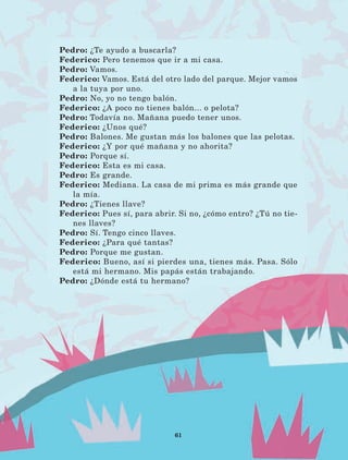 61
Pedro: ¿Te ayudo a buscarla?
Federico: Pero tenemos que ir a mi casa.
Pedro: Vamos.
Federico: Vamos. Está del otro lado del parque. Mejor vamos
a la tuya por uno.
Pedro: No, yo no tengo balón.
Federico: ¿A poco no tienes balón... o pelota?
Pedro: Todavía no. Mañana puedo tener unos.
Federico: ¿Unos qué?
Pedro: Balones. Me gustan más los balones que las pelotas.
Federico: ¿Y por qué mañana y no ahorita?
Pedro: Porque sí.
Federico: Esta es mi casa.
Pedro: Es grande.
Federico: Mediana. La casa de mi prima es más grande que
la mía.
Pedro: ¿Tienes llave?
Federico: Pues sí, para abrir. Si no, ¿cómo entro? ¿Tú no tie-
nes llaves?
Pedro: Sí. Tengo cinco llaves.
Federico: ¿Para qué tantas?
Pedro: Porque me gustan.
Federico: Bueno, así si pierdes una, tienes más. Pasa. Sólo
está mi hermano. Mis papás están trabajando.
Pedro: ¿Dónde está tu hermano?
LECTURAS 4 NO BERMAN.indd 61 27/03/12 13:34
 