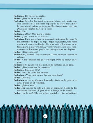 62
Federico: En nuestro cuarto...
Pedro: ¿Tienen un cuarto?
Federico: Para los dos. A mí me gustaría tener mi cuarto pero
sólo tenemos dos, el de mis papás y el nuestro. En cambio,
la casa de mi prima parece castillo: tiene cuatro cuartos.
¿Cuántos cuartos hay en tu casa?
Pedro: Uno.
Federico: ¿Uno? Uno para ti dirás.
Pedro: ¿Qué tienes en tu cuarto?
Federico: Pues lo que hay en un cuarto: mi cama, la cama de
mi hermano, mi ropa, su ropa, algunos juguetes, una mesa
donde mi hermano dibuja. Siempre está dibujando, es su
tarea para la universidad. A veces yo también la uso, cuan-
do no está. Entonces puedo usar sus plumas, sus lápices...
Pedro: ¿Tiene muchos?
Federico: ¿Plumas? Más o menos. Tiene muchos lápices de
colores.
Pedro: A mí también me gusta dibujar. Pero yo dibujo en el
piso.
Federico: Yo juego con mis coches de carreras en el piso.
Pedro: ¿Tienes coches de carreras?
Federico: Sólo dos. ¿Tú?
Pedro: Diez, de todos los colores.
Federico: ¿Y por qué no me los has enseñado?
Pedro: Otro día.
Federico: A ver, ayúdame a buscarla. Atrás de la puerta no
está. Busca en el comedor.
Pedro: ¿Dónde está?
Federico: Cruzas la sala y llegas al comedor. Abajo de las
escaleras tampoco. ¡Fíjate si está debajo de la mesa!
Pedro: ¡No la veo! Sólo veo sillas, mantel... ¡y tus calcetines!
LECTURAS 4 NO BERMAN.indd 62 27/03/12 13:34
 