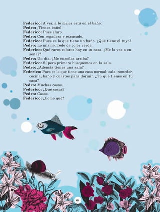 64
Federico: A ver, a lo mejor está en el baño.
Pedro: ¡Tienes baño!
Federico: Pues claro.
Pedro: Con regadera y excusado.
Federico: Pues es lo que tiene un baño. ¿Qué tiene el tuyo?
Pedro: Lo mismo. Todo de color verde.
Federico: Qué raros colores hay en tu casa. ¿Me la vas a en-
señar?
Pedro: Un día. ¿Me enseñas arriba?
Federico: Sí pero primero busquemos en la sala.
Pedro: ¿Además tienes una sala?
Federico: Pues es lo que tiene una casa normal: sala, comedor,
cocina, baño y cuartos para dormir. ¿Tú qué tienes en tu
casa?
Pedro: Muchas cosas.
Federico: ¿Qué cosas?
Pedro: Cosas.
Federico: ¿Como qué?
LECTURAS 4 NO BERMAN.indd 64 27/03/12 13:34
 