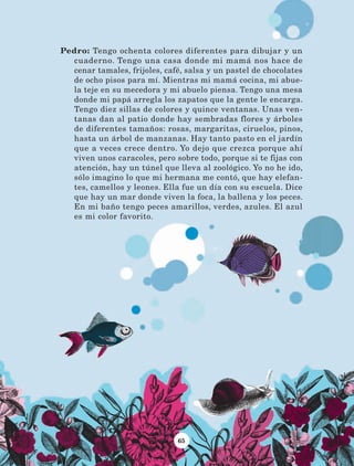 65
Pedro: Tengo ochenta colores diferentes para dibujar y un
cuaderno. Tengo una casa donde mi mamá nos hace de
cenar tamales, frijoles, café, salsa y un pastel de chocolates
de ocho pisos para mí. Mientras mi mamá cocina, mi abue-
la teje en su mecedora y mi abuelo piensa. Tengo una mesa
donde mi papá arregla los zapatos que la gente le encarga.
Tengo diez sillas de colores y quince ventanas. Unas ven-
tanas dan al patio donde hay sembradas flores y árboles
de diferentes tamaños: rosas, margaritas, ciruelos, pinos,
hasta un árbol de manzanas. Hay tanto pasto en el jardín
que a veces crece dentro. Yo dejo que crezca porque ahí
viven unos caracoles, pero sobre todo, porque si te fijas con
atención, hay un túnel que lleva al zoológico. Yo no he ido,
sólo imagino lo que mi hermana me contó, que hay elefan-
tes, camellos y leones. Ella fue un día con su escuela. Dice
que hay un mar donde viven la foca, la ballena y los peces.
En mi baño tengo peces amarillos, verdes, azules. El azul
es mi color favorito.
LECTURAS 4 NO BERMAN.indd 65 27/03/12 13:34
 