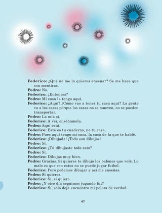 67
Federico: ¿Qué no me la quieres enseñar? Se me hace que
son mentiras.
Pedro: No.
Federico: ¿Entonces?
Pedro: Mi casa la tengo aquí.
Federico: ¿Aquí? ¿Cómo vas a tener tu casa aquí? La gente
va a las casas porque las casas no se mueven, no se pueden
transportar.
Pedro: La mía sí.
Federico: A ver, enséñamela.
Pedro: Aquí está.
Federico: Este es tu cuaderno, no tu casa.
Pedro: Pues aquí tengo mi casa, la casa de la que te hablé.
Federico: ¡Dibujada! ¡Todo son dibujos!
Pedro: Sí.
Federico: ¿Tú dibujaste todo esto?
Pedro: Sí.
Federico: Dibujas muy bien.
Pedro: Gracias. Si quieres te dibujo los balones que volé. Lo
malo es que con estos no se puede jugar futbol.
Federico: Pero podemos dibujar y así me enseñas.
Pedro: Si quieres.
Federico: Sí, sí quiero.
Pedro: ¿Y otro día seguimos jugando fut?
Federico: Sí, sólo deja encuentro mi pelota de verdad.
LECTURAS 4 NO BERMAN.indd 67 27/03/12 13:34
 