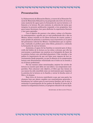 Presentación
La Subsecretaría de Educación Básica, a través de la Dirección Ge-
neral de Materiales Educativos, ha preparado este Libro de lecturas
como material de apoyo para la formación de nuevos lectores y el
fomento a la lectura. En este contexto, la selección de textos que
integran la presente publicación responde a tres propósitos: leer
para tomar decisiones, leer para disfrutar la experiencia literaria
y leer para aprender.
Con el objetivo de acercar a los niños y niñas a la literatu-
ra contemporánea, aquella que se está produciendo día a día en
México, hemos reunido en los libros lecturas de cuarto, quinto y
sexto grados de primaria a escritores cuya trayectoria ya es parte
del patrimonio cultural de México. Consideramos que su aporta-
ción, realizada ex profeso para estos libros, promueve y estimula
la formación de nuevos lectores.
Asimismo, el apoyo de las familias es esencial para el desa-
rrollo del hábito de la lectura en los niños y jóvenes, por ello las
convocamos a participar con nosotros en el propósito de hacer de
la práctica lectora una actividad placentera. Cabe recordar a los
padres la importancia de que sus hijos sean capaces de leer co-
rrectamente desde pequeños, ya que la eficacia en la comprensión
lectora está directamente relacionada con el éxito en la escuela y
en el futuro profesional.
Por las razones antes mencionadas, mejorar los niveles de
lectura en nuestro país debe ser una labor y un compromiso com-
partidos. Para alcanzar este objetivo, el libro que hoy tienen en
sus manos ha sido concebido como un instrumento para impulsar
la práctica de la lectura en la familia y cerrar la brecha entre el
libro y el alumno.
Este Libro de lecturas contribuirá a que, por una parte, los
alumnos lean por placer, amplíen sus conocimientos generales y
fortalezcan los valores para la convivencia familiar; por la otra, a
estimular la participación de los padres de familia la tarea de fo-
mentar la competencia lectora y el progreso educativo de sus hijos.
Secretaría de Educación Pública
LECTURAS 4 NO BERMAN.indd 5 27/03/12 13:32
 