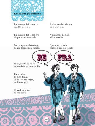 68
En la casa del herrero,
azadón de palo.
En la casa del jabonero,
el que no cae resbala.
Con enojos no busques,
lo que logras con cariño.
Si el jarrito se vacía,
no tendrás para otro día.
Bien sabes,
te dice Juan,
que si no trabajas,
no habrá pan.
Al mal tiempo,
buena cara.
Quien mucho abarca,
poco aprieta.
A palabras necias,
oídos sordos.
Ojos que no ven,
corazón que no siente
Refranes populares
LECTURAS 4 NO BERMAN.indd 68 27/03/12 13:34
 