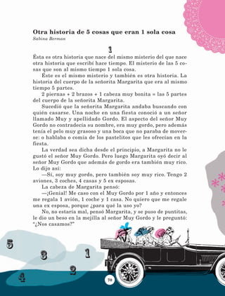 1
2
3
4
5
70
1
Ésta es otra historia que nace del mismo misterio del que nace
otra historia que escribí hace tiempo. El misterio de las 5 co-
sas que son al mismo tiempo 1 sola cosa.
Éste es el mismo misterio y también es otra historia. La
historia del cuerpo de la señorita Margarita que era al mismo
tiempo 5 partes.
2 piernas + 2 brazos + 1 cabeza muy bonita = las 5 partes
del cuerpo de la señorita Margarita.
Sucedió que la señorita Margarita andaba buscando con
quién casarse. Una noche en una fiesta conoció a un señor
llamado Muy y apellidado Gordo. El aspecto del señor Muy
Gordo no contradecía su nombre, era muy gordo, pero además
tenía el pelo muy grasoso y una boca que no paraba de mover-
se: o hablaba o comía de los pastelitos que les ofrecían en la
fiesta.
La verdad sea dicha desde el principio, a Margarita no le
gustó el señor Muy Gordo. Pero luego Margarita oyó decir al
señor Muy Gordo que además de gordo era también muy rico.
Lo dijo así:
—Sí, soy muy gordo, pero también soy muy rico. Tengo 2
aviones, 3 coches, 4 casas y 5 ex esposas.
La cabeza de Margarita pensó:
—¡Genial! Me caso con el Muy Gordo por 1 año y entonces
me regala 1 avión, 1 coche y 1 casa. No quiero que me regale
una ex esposa, porque ¿para qué la uso yo?
No, no estaría mal, pensó Margarita, y se puso de puntitas,
le dio un beso en la mejilla al señor Muy Gordo y le preguntó:
“¿Nos casamos?”
Otra historia de 5 cosas que eran 1 sola cosa
Sabina Berman
LECTURAS 4 NO BERMAN.indd 70 27/03/12 13:34
 