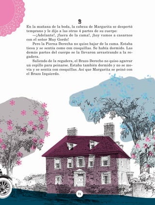 71
2
En la mañana de la boda, la cabeza de Margarita se despertó
temprano y le dijo a las otras 4 partes de su cuerpo:
—¡Adelante!, ¡fuera de la cama!, ¡hoy vamos a casarnos
con el señor Muy Gordo!
Pero la Pierna Derecha no quiso bajar de la cama. Estaba
tiesa y se sentía como con cosquillas. Se había dormido. Las
demás partes del cuerpo se la llevaron arrastrando a la re-
gadera.
Saliendo de la regadera, el Brazo Derecho no quiso agarrar
un cepillo para peinarse. Estaba también dormido y no se mo-
vía y se sentía con cosquillas. Así que Margarita se peinó con
el Brazo Izquierdo.
LECTURAS 4 NO BERMAN.indd 71 27/03/12 13:35
 