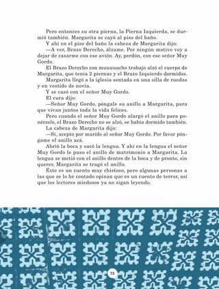 73
Pero entonces su otra pierna, la Pierna Izquierda, se dur-
mió también. Margarita se cayó al piso del baño.
Y ahí en el piso del baño la cabeza de Margarita dijo:
—A ver, Brazo Derecho, álzame. Por ningún motivo voy a
dejar de casarme con ese avión. Ay, perdón, con ese señor Muy
Gordo.
El Brazo Derecho con muuuuucho trabajo alzó el cuerpo de
Margarita, que tenía 2 piernas y el Brazo Izquierdo dormidos.
Margarita llegó a la iglesia sentada en una silla de ruedas
y en vestido de novia.
Y se casó con el señor Muy Gordo.
El cura dijo:
—Señor Muy Gordo, póngale su anillo a Margarita, para
que vivan juntos toda la vida felices.
Pero cuando el señor Muy Gordo alargó el anillo para po-
nérselo, el Brazo Derecho no se alzó, se había dormido también.
La cabeza de Margarita dijo:
—Sí, acepto por marido al señor Muy Gordo. Por favor pón-
game el anillo acá.
Abrió la boca y sacó la lengua. Y ahí en la lengua el señor
Muy Gordo le puso el anillo de matrimonio a Margarita. La
lengua se metió con el anillo dentro de la boca y de pronto, sin
querer, Margarita se tragó el anillo.
Éste es un cuento muy chistoso, pero algunas personas a
las que se lo he contado opinan que es un cuento de terror, así
que los lectores miedosos ya no sigan leyendo.
LECTURAS 4 NO BERMAN.indd 73 27/03/12 13:35
 