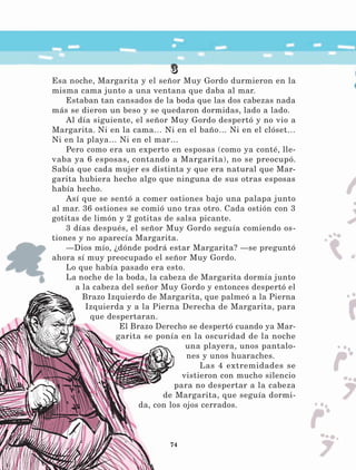 74
3
Esa noche, Margarita y el señor Muy Gordo durmieron en la
misma cama junto a una ventana que daba al mar.
Estaban tan cansados de la boda que las dos cabezas nada
más se dieron un beso y se quedaron dormidas, lado a lado.
Al día siguiente, el señor Muy Gordo despertó y no vio a
Margarita. Ni en la cama… Ni en el baño… Ni en el clóset…
Ni en la playa… Ni en el mar…
Pero como era un experto en esposas (como ya conté, lle-
vaba ya 6 esposas, contando a Margarita), no se preocupó.
Sabía que cada mujer es distinta y que era natural que Mar-
garita hubiera hecho algo que ninguna de sus otras esposas
había hecho.
Así que se sentó a comer ostiones bajo una palapa junto
al mar. 36 ostiones se comió uno tras otro. Cada ostión con 3
gotitas de limón y 2 gotitas de salsa picante.
3 días después, el señor Muy Gordo seguía comiendo os-
tiones y no aparecía Margarita.
—Dios mío, ¿dónde podrá estar Margarita? —se preguntó
ahora sí muy preocupado el señor Muy Gordo.
Lo que había pasado era esto.
La noche de la boda, la cabeza de Margarita dormía junto
a la cabeza del señor Muy Gordo y entonces despertó el
Brazo Izquierdo de Margarita, que palmeó a la Pierna
Izquierda y a la Pierna Derecha de Margarita, para
que despertaran.
El Brazo Derecho se despertó cuando ya Mar-
garita se ponía en la oscuridad de la noche
una playera, unos pantalo-
nes y unos huaraches.
Las 4 extremidades se
vistieron con mucho silencio
para no despertar a la cabeza
de Margarita, que seguía dormi-
da, con los ojos cerrados.
LECTURAS 4 NO BERMAN.indd 74 27/03/12 13:35
 