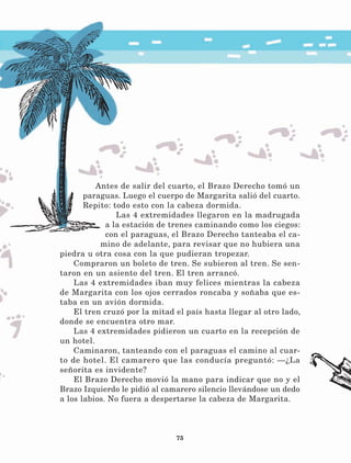 75
Antes de salir del cuarto, el Brazo Derecho tomó un
paraguas. Luego el cuerpo de Margarita salió del cuarto.
Repito: todo esto con la cabeza dormida.
Las 4 extremidades llegaron en la madrugada
a la estación de trenes caminando como los ciegos:
con el paraguas, el Brazo Derecho tanteaba el ca-
mino de adelante, para revisar que no hubiera una
piedra u otra cosa con la que pudieran tropezar.
Compraron un boleto de tren. Se subieron al tren. Se sen-
taron en un asiento del tren. El tren arrancó.
Las 4 extremidades iban muy felices mientras la cabeza
de Margarita con los ojos cerrados roncaba y soñaba que es-
taba en un avión dormida.
El tren cruzó por la mitad el país hasta llegar al otro lado,
donde se encuentra otro mar.
Las 4 extremidades pidieron un cuarto en la recepción de
un hotel.
Caminaron, tanteando con el paraguas el camino al cuar-
to de hotel. El camarero que las conducía preguntó: —¿La
señorita es invidente?
El Brazo Derecho movió la mano para indicar que no y el
Brazo Izquierdo le pidió al camarero silencio llevándose un dedo
a los labios. No fuera a despertarse la cabeza de Margarita.
LECTURAS 4 NO BERMAN.indd 75 27/03/12 13:35
 
