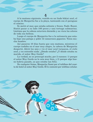 76
4
A la mañana siguiente, vestido en un lindo bikini azul, el
cuerpo de Margarita fue a la playa, tanteando con el paraguas
el camino.
Se metió al mar, que estaba caliente y fresco. Nadó. Buceó.
Sintió pasar a su lado 100 peces y una tortuga submarina.
Lástima que la cabeza estuviera dormida y no viera los colores
de toda esa belleza.
Luego el cuerpo de Margarita fue a la ostionería que esta-
ba bajo una palapa y pidió 12 camarones gigantes. Tenía mu-
cha hambre.
Así pasaron 10 días hasta que una mañana, mientras el
cuerpo nadaba en el mar muy alegre, la cabeza de Margarita
despertó. Abrió los ojos y vio el mar azul turquesa, el cielo
azul, y no entendió nada. ¿Dónde estaba? ¿Y dónde estaba su
marido, el señor Muy Gordo?
La verdad, no se preocupó mucho, por 2 razones: 1) porque
el señor Muy Gordo no le caía muy bien, y 2) porque algo bue-
no habría pasado, ya que estaba tan feliz.
De cualquier forma, Margarita llamó por el teléfono del cuar-
to de hotel al señor Muy Gordo. Él le contestó por teléfono celular.
LECTURAS 4 NO BERMAN.indd 76 27/03/12 13:35
 
