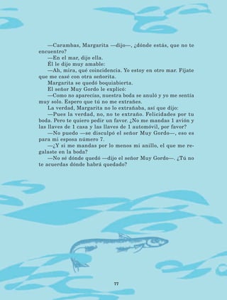 77
—Carambas, Margarita —dijo—, ¿dónde estás, que no te
encuentro?
—En el mar, dijo ella.
Él le dijo muy amable:
—Ah, mira, qué coincidencia. Yo estoy en otro mar. Fíjate
que me casé con otra señorita.
Margarita se quedó boquiabierta.
El señor Muy Gordo le explicó:
—Como no aparecías, nuestra boda se anuló y yo me sentía
muy solo. Espero que tú no me extrañes.
La verdad, Margarita no lo extrañaba, así que dijo:
—Pues la verdad, no, no te extraño. Felicidades por tu
boda. Pero te quiero pedir un favor. ¿No me mandas 1 avión y
las llaves de 1 casa y las llaves de 1 automóvil, por favor?
—No puedo —se disculpó el señor Muy Gordo—, eso es
para mi esposa número 7.
—¿Y si me mandas por lo menos mi anillo, el que me re-
galaste en la boda?
—No sé dónde quedó —dijo el señor Muy Gordo—. ¿Tú no
te acuerdas dónde habrá quedado?
LECTURAS 4 NO BERMAN.indd 77 27/03/12 13:35
 
