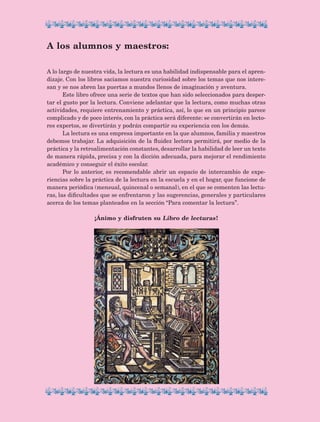 A lo largo de nuestra vida, la lectura es una habilidad indispensable para el apren-
dizaje. Con los libros saciamos nuestra curiosidad sobre los temas que nos intere-
san y se nos abren las puertas a mundos llenos de imaginación y aventura.
Este libro ofrece una serie de textos que han sido seleccionados para desper-
tar el gusto por la lectura. Conviene adelantar que la lectura, como muchas otras
actividades, requiere entrenamiento y práctica, así, lo que en un principio parece
complicado y de poco interés, con la práctica será diferente: se convertirán en lecto-
res expertos, se divertirán y podrán compartir su experiencia con los demás.
La lectura es una empresa importante en la que alumnos, familia y maestros
debemos trabajar. La adquisición de la fluidez lectora permitirá, por medio de la
práctica y la retroalimentación constantes, desarrollar la habilidad de leer un texto
de manera rápida, precisa y con la dicción adecuada, para mejorar el rendimiento
académico y conseguir el éxito escolar.
Por lo anterior, es recomendable abrir un espacio de intercambio de expe-
riencias sobre la práctica de la lectura en la escuela y en el hogar, que funcione de
manera periódica (mensual, quincenal o semanal), en el que se comenten las lectu-
ras, las dificultades que se enfrentaron y las sugerencias, generales y particulares
acerca de los temas planteados en la sección “Para comentar la lectura”.
¡Ánimo y disfruten su Libro de lecturas !
A los alumnos y maestros:
LECTURAS 4 NO BERMAN.indd 6 27/03/12 13:32
 