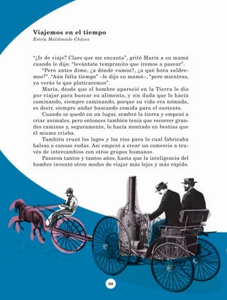 80
“¿Ir de viaje? Claro que me encanta”, gritó María a su mamá
cuando le dijo: “levántate tempranito que iremos a pasear”.
“Pero antes dime, ¿a dónde vamos?, ¿a qué hora saldre-
mos?”. “Aún falta tiempo” –le dijo su mamá–, “pero mientras,
ya verás lo que platicaremos”.
María, desde que el hombre apareció en la Tierra le dio
por viajar para buscar su alimento, y sin duda que lo hacía
caminando, siempre caminando, porque su vida era nómada,
es decir, siempre andar buscando comida para el sustento.
Cuando se quedó en un lugar, sembró la tierra y empezó a
criar animales, pero entonces también tenía que recorrer gran-
des caminos y, seguramente, lo hacía montado en bestias que
él mismo criaba.
También cruzó los lagos y los ríos para lo cual fabricaba
balsas o canoas rudas. Así empezó a crear un comercio a tra-
vés de intercambios con otros grupos humanos.
Pasaron tantos y tantos años, hasta que la inteligencia del
hombre inventó otros modos de viajar más lejos y más rápido.
Viajemos en el tiempo
Estela Maldonado Chávez
LECTURAS 4 NO BERMAN.indd 80 27/03/12 13:35
 