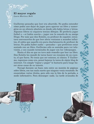 82
Guillermo pensaba que leer era aburrido. No podía entender
cómo podía uno dejar de jugar para agarrar un libro y sumer-
girse en un silencio absoluto en donde sólo había letras y letras.
Algunos libros ni siquiera tenían dibujos. Él prefería jugar
futbol o —si había suerte— jugar con la consola de su amigo
Diego. Por más que don Eulalio, su profesor de español, inten-
tara convencerlos de que leer abría ventanas a mundos infini-
tos, él sabía que aquello era pura charlatanería de profesor de
letras. No podía haber nadie —pensaba— que prefiriese estar
sentado con un libro. Guillermo sólo se sentaba para ver tele-
visión, y eso cuando terminaba de jugar con los videojuegos.
Hasta el día en que no tuvo más remedio que leer un libro.
Don Eulalio les mandó de tarea hacer un resumen de un cuen-
to, el que fuera. No tenía que ser extenso, ni clásico. Y Guiller-
mo, ingenioso como era, pensó bajarse la tarea de algún blog de
internet. Un simple “copiar y pegar” le bastaría para luego ha-
cer otras cosas de su interés.
Navegó durante un buen rato entre un montón de páginas
sobre libros, con tan mala suerte que ninguno venía resumido. Se
enunciaban varios títulos, pero sólo con la foto de la portada, a
modo informativo. Para descargar: nada. La tarde avanzaba de
El mayor regalo
Laura Martínez Belli
LECTURAS 4 NO BERMAN.indd 82 27/03/12 13:35
 