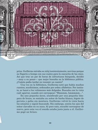 83
prisa. Guillermo miraba su reloj insistentemente, nervioso porque
no llegaría a tiempo con sus cuates para la cascarita de las cinco.
Así que tras un par de horas de infructuosa búsqueda, decidió
—muy a su pesar— que mejor buscaba en la biblioteca pública.
¿Cuánto podía tardar en resumir un cuento?
Una vez en la biblioteca, Guillermo notó que había muchos
cuentos, muchísimos, ordenados por orden alfabético. Por instin-
to, se lanzó a los volúmenes más delgados. Buscaba con la vista
cuál agarrar, cuando oyó carraspear: “Hmmmm, hmmmmm…”.
En una pequeña mesa, alumbrado por una pequeña lám-
para de brazo, se sentaba un señor de barba blanca, bigote de
gaviota y gafas sin montura. Guillermo volvió la vista hacia
los estantes y siguió buscando. Sin embargo, sentía los ojos del
señor clavados en su nuca. Al poco rato, escuchó carraspear de
nuevo, pero esta vez el sonido estaba justo junto a él. Guiller-
mo pegó un brinco.
LECTURAS 4 NO BERMAN.indd 83 27/03/12 13:35
 
