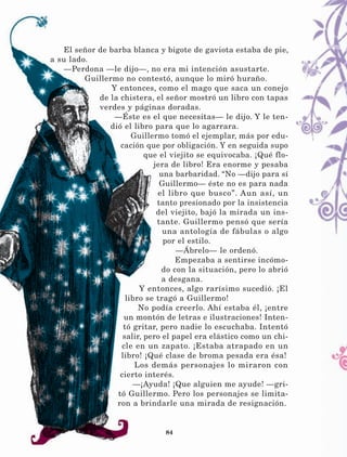 84
El señor de barba blanca y bigote de gaviota estaba de pie,
a su lado.
—Perdona —le dijo—, no era mi intención asustarte.
Guillermo no contestó, aunque lo miró huraño.
Y entonces, como el mago que saca un conejo
de la chistera, el señor mostró un libro con tapas
verdes y páginas doradas.
—Éste es el que necesitas— le dijo. Y le ten-
dió el libro para que lo agarrara.
Guillermo tomó el ejemplar, más por edu-
cación que por obligación. Y en seguida supo
que el viejito se equivocaba. ¡Qué flo-
jera de libro! Era enorme y pesaba
una barbaridad. “No —dijo para sí
Guillermo— éste no es para nada
el libro que busco”. Aun así, un
tanto presionado por la insistencia
del viejito, bajó la mirada un ins-
tante. Guillermo pensó que sería
una antología de fábulas o algo
por el estilo.
—Ábrelo— le ordenó.
Empezaba a sentirse incómo-
do con la situación, pero lo abrió
a desgana.
Y entonces, algo rarísimo sucedió. ¡El
libro se tragó a Guillermo!
No podía creerlo. Ahí estaba él, ¡entre
un montón de letras e ilustraciones! Inten-
tó gritar, pero nadie lo escuchaba. Intentó
salir, pero el papel era elástico como un chi-
cle en un zapato. ¡Estaba atrapado en un
libro! ¡Qué clase de broma pesada era ésa!
Los demás personajes lo miraron con
cierto interés.
—¡Ayuda! ¡Que alguien me ayude! —gri-
tó Guillermo. Pero los personajes se limita-
ron a brindarle una mirada de resignación.
LECTURAS 4 NO BERMAN.indd 84 27/03/12 13:35
 