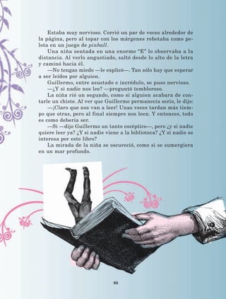 85
Estaba muy nervioso. Corrió un par de veces alrededor de
la página, pero al topar con los márgenes rebotaba como pe-
lota en un juego de pinball.
Una niña sentada en una enorme “E” lo observaba a la
distancia. Al verlo angustiado, saltó desde lo alto de la letra
y caminó hacia él.
—No tengas miedo —le explicó—. Tan sólo hay que esperar
a ser leídos por alguien.
Guillermo, entre asustado e incrédulo, se puso nervioso.
—¿Y si nadie nos lee? —preguntó tembloroso.
La niña rió un segundo, como si alguien acabara de con-
tarle un chiste. Al ver que Guillermo permanecía serio, le dijo:
—¡Claro que nos van a leer! Unas veces tardan más tiem-
po que otras, pero al final siempre nos leen. Y entonces, todo
es como debería ser.
—Si —dijo Guillermo un tanto escéptico—, pero ¿y si nadie
quiere leer ya? ¿Y si nadie viene a la biblioteca? ¿Y si nadie se
interesa por este libro?
La mirada de la niña se oscureció, como si se sumergiera
en un mar profundo.
LECTURAS 4 NO BERMAN.indd 85 27/03/12 13:35
 