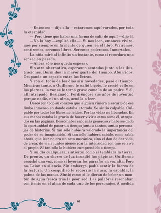 86
—Entonces —dijo ella— estaremos aquí varados, por toda
la eternidad.
—¡Pero tiene que haber una forma de salir de aquí! —dijo él.
—No la hay —explicó ella—. Si nos leen, entonces vivire-
mos por siempre en la mente de quien lea el libro. Viviremos,
sentiremos, seremos libres. Seremos poderosos. Inmortales.
La niña miró al infinito un instante, como si recordara una
sensación pasada.
—Ahora sólo nos queda esperar.
Sin otra alternativa, esperaron sentados junto a las ilus-
traciones. Dormidos la mayor parte del tiempo. Aburridos.
Ocupando un espacio entre las letras.
Y con el tedio de los días sin novedades, pasó el tiempo.
Mientras tanto, a Guillermo le salió bigote, le creció vello en
las piernas, la voz se le tornó grave como la de su padre. Y él,
allí atrapado. Resignado. Perdiéndose sus años de juventud
porque nadie, ni un alma, acudía a leer.
Deseó con todo su corazón que alguien viniera a sacarlo de ese
limbo inmenso en donde estaba atorado. Se sintió culpable. Cul-
pable por todos los libros no leídos. Por las vidas no liberadas. En
sus manos estaba la gracia de hacer vivir a otros como él, atrapa-
dos en las páginas. Deseó haber sido más generoso y haberse dado
la oportunidad de pasar un tiempo junto a tantos, tantos persona-
jes de historias. Si tan sólo hubiera valorado la importancia del
poder de su imaginación. Si tan sólo hubiera sabido, como sabía
ahora, que leer no era un acto mecánico, sino el don de dar vida,
de crear, de vivir juntos ajenos con la intensidad con que se vive
el propio. Si tan sólo lo hubiera comprendido a tiempo.
Y un día cualquiera, sintieron como si temblara la tierra.
De pronto, un chorro de luz invadió las páginas. Guillermo
escuchó una voz, como si leyeran los párrafos en voz alta. Pero
no. Leían en silencio. Sin embargo, podía sentir la fuerza de
la lectura. Un cosquilleo le recorrió la nuca, la espalda, la
palma de las manos. Sintió como si le dieran de beber un mon-
tón de agua fresca tras la peor sed. Las palabras resonaban
con tiento en el alma de cada uno de los personajes. A medida
LECTURAS 4 NO BERMAN.indd 86 27/03/12 13:35
 