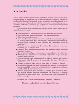 Leer en familia les dará la oportunidad de practicar diversas formas de leer, propi-
ciará un espacio de convivencia que fortalecerá significativamente el aprendizaje
escolar de los alumnos. Compartir la lectura con quienes nos rodean cumple varios
propósitos: buscar información, dar solución a situaciones problemáticas y conocer
escenarios, ambientes y entornos, que les permitan analizar, comparar y tomar
decisiones.
A continuación presentamos algunas sugerencias que pueden apoyar la prác-
tica de la lectura en casa:
•	 Acordar en familia el momento del día que dedicarán a la lectura.
•	 Elegir un lugar tranquilo, agradable y con buena iluminación.
•	 Seleccionar juntos la lectura.
•	 En el caso de los más pequeños conviene que la lectura se realice siguien-
do el texto con el dedo. Esto les ayudará a relacionar la oralidad con la
escritura de las palabras, es decir, reconocer que “lo que está escrito, se
puede leer”.
•	 Comentar acerca del título a fin de anticipar el contenido del texto y pla-
ticar de lo que se sabe del tema.
•	 Comentar sobre las imágenes de manera que los niños puedan recrear lo
que están leyendo.
•	 Que los niños identifiquen y nombren personajes y lugares de la historia.
•	 Permitirles que interrumpan la lectura y preguntarles lo que creen que
sucederá a continuación.
•	 Propiciar que sus hijos hagan comentarios sobre la historia, que cambien
algún pasaje a fin de promover la comprensión del texto y favorecer su
creatividad.
•	 Alternar el lugar de lector, pues un buen lector se hace con la práctica.
•	 Al concluir la lectura, conversar acerca de lo que leyeron. En este momen-
to es recomendable revisar con los niños o jóvenes las palabras que hayan
omitido o leído de manera incorrecta.
•	 Recurrir a la sección “Para comentar la lectura”, pues en ella se ofrece
una serie de temas y preguntas relacionadas con cada texto. Es un com-
plemento a las sugerencias, ideas y actividades que cada acompañante de
lectura proponga.
Recuerden que el maestro siempre estará dispuesto a apoyarlos.
¡Disfruten en familia la experiencia de la lectura!
A la familia:
LECTURAS 4 NO BERMAN.indd 7 27/03/12 13:32
 