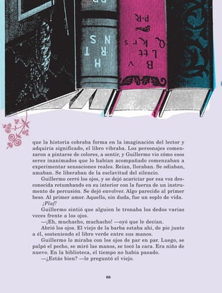 88
que la historia cobraba forma en la imaginación del lector y
adquiría significado, el libro vibraba. Los personajes comen-
zaron a pintarse de colores, a sentir, y Guillermo vio cómo esos
seres inanimados que lo habían acompañado comenzaban a
experimentar sensaciones reales. Reían, lloraban. Se odiaban,
amaban. Se liberaban de la esclavitud del silencio.
Guillermo cerró los ojos, y se dejó acariciar por esa voz des-
conocida retumbando en su interior con la fuerza de un instru-
mento de percusión. Se dejó envolver. Algo parecido al primer
beso. Al primer amor. Aquello, sin duda, fue un soplo de vida.
¡Plaf!
Guillermo sintió que alguien le tronaba los dedos varias
veces frente a los ojos.
—¡Eh, muchacho, muchacho! —oyó que le decían.
Abrió los ojos. El viejo de la barba estaba ahí, de pie junto
a él, sosteniendo el libro verde entre sus manos.
Guillermo lo miraba con los ojos de par en par. Luego, se
palpó el pecho, se miró las manos, se tocó la cara. Era niño de
nuevo. En la biblioteca, el tiempo no había pasado.
—¿Estás bien? —le preguntó el viejo.
LECTURAS 4 NO BERMAN.indd 88 27/03/12 13:35
 