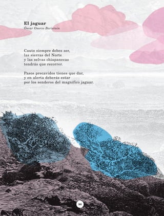90
Cauto siempre debes ser,
las sierras del Norte
y las selvas chiapanecas
tendrás que recorrer.
Pasos precavidos tienes que dar,
y en alerta deberás estar
por los senderos del magnífico jaguar.
El jaguar
Óscar Osorio Beristain
LECTURAS 4 NO BERMAN.indd 90 27/03/12 13:35
 