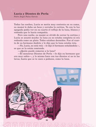 92
Todas las noches, Lucía se metía muy contenta en su cama,
su mamá le daba un beso y cerraba la cortina. Ya con la luz
apagada podía ver en su cuarto el reflejo de la luna, blanca y
redonda que le hacía compañía.
Pero una noche, su mamá se olvidó de cerrar la cortina y
Lucía se asustó mucho: la luna ya no estaba completa ni era
redonda como un plato. Todos estaban dormidos. Fue al cuar-
to de su hermano Andrés y le dijo que la luna estaba rota.
—No, Lucía, no está rota —le dijo el hermano señalándola—,
es que se la están comiendo.
—¿Quién puede comerse a la luna?
—El monstruo Dientes de Perla —le dijo su hermano que
era muy sabio—, y lo mismo hace con tus dientes si no te los
lavas, hasta que se te caen a pedazos, como la luna.
Lucía y Dientes de Perla
Pedro Ángel Palou García
LECTURAS 4 NO BERMAN.indd 92 27/03/12 13:35
 