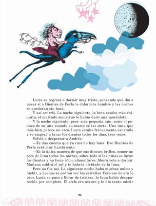 93
Lucía se regresó a dormir muy triste, pensando qué iba a
pasar si a Dientes de Perla le daba más hambre y las noches
se quedaran sin luna.
Y así ocurrió. La noche siguiente, la luna estaba más chi-
quita, el malvado monstruo le había dado una mordidota.
Y la noche siguiente, peor: más pequeña aún, como el pe-
dazo de su uña cuando su mamá se las corta. Una luna que
más bien parece un arco. Lucía estaba francamente asustada
y se empezó a lavar los dientes todos los días, tres veces.
Volvió a despertar a Andrés:
—Te das cuenta que ya casi no hay luna. Ese Dientes de
Perla está muy hambriento.
—Es la única manera de que sus dientes brillen, comer un
poco de luna todas las noches, sobre todo si las niñas se lavan
los dientes y no tiene cómo alimentarse. Ahora vete a dormir.
Mañana saldrá el sol y te habrás olvidado de la luna.
Pero no fue así. La siguiente noche hubo muchas nubes y
niebla, y apenas se podían ver las estrellas. Pero eso no era lo
peor. Lucía se puso a llorar de tristeza: la luna había desapa-
recido por completo. El cielo era oscuro y le dio tanto miedo
LECTURAS 4 NO BERMAN.indd 93 27/03/12 13:35
 