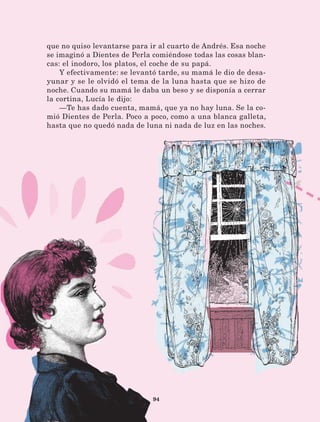 94
que no quiso levantarse para ir al cuarto de Andrés. Esa noche
se imaginó a Dientes de Perla comiéndose todas las cosas blan-
cas: el inodoro, los platos, el coche de su papá.
Y efectivamente: se levantó tarde, su mamá le dio de desa-
yunar y se le olvidó el tema de la luna hasta que se hizo de
noche. Cuando su mamá le daba un beso y se disponía a cerrar
la cortina, Lucía le dijo:
—Te has dado cuenta, mamá, que ya no hay luna. Se la co-
mió Dientes de Perla. Poco a poco, como a una blanca galleta,
hasta que no quedó nada de luna ni nada de luz en las noches.
LECTURAS 4 NO BERMAN.indd 94 27/03/12 13:35
 