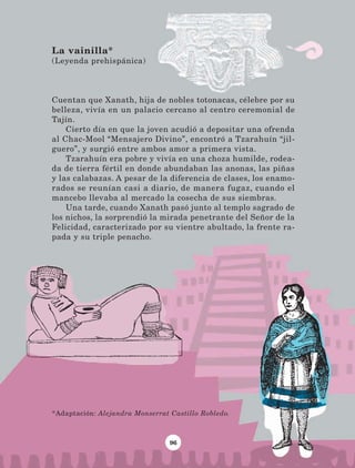 96
Cuentan que Xanath, hija de nobles totonacas, célebre por su
belleza, vivía en un palacio cercano al centro ceremonial de
Tajín.
Cierto día en que la joven acudió a depositar una ofrenda
al Chac-Mool “Mensajero Divino”, encontró a Tzarahuín “jil-
guero”, y surgió entre ambos amor a primera vista.
Tzarahuín era pobre y vivía en una choza humilde, rodea-
da de tierra fértil en donde abundaban las anonas, las piñas
y las calabazas. A pesar de la diferencia de clases, los enamo-
rados se reunían casi a diario, de manera fugaz, cuando el
mancebo llevaba al mercado la cosecha de sus siembras.
Una tarde, cuando Xanath pasó junto al templo sagrado de
los nichos, la sorprendió la mirada penetrante del Señor de la
Felicidad, caracterizado por su vientre abultado, la frente ra-
pada y su triple penacho.
La vainilla*
(Leyenda prehispánica)
*Adaptación: Alejandra Monserrat Castillo Robledo.
LECTURAS 4 NO BERMAN.indd 96 27/03/12 13:35
 