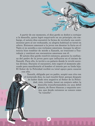 97
A partir de ese momento, el dios gordo se dedicó a cortejar
a la doncella, quien logró esquivarlo en un principio; sin em-
bargo, el astuto dios encontró la forma de revelarle sus senti-
mientos pero al ser rechazado, su alegría habitual se tornó en
cólera. Entonces amenazó a la joven con desatar la furia en el
Tajín si no accedía a sus reclamos amorosos. Aunque la adver-
tencia hizo temblar de miedo a Xanath, no traicionó a Tza-
rahuín y continuó sus encuentros amorosos con él.
El astuto dios gordo resolvió entonces, ganarse la confian-
za del padre de la joven para que influyera en el ánimo de
Xanath. Para ello, lo invitó a su palacio donde le reveló secre-
tos divinos. Durante el encuentro, éste esperó el momento ade-
cuado para manifestarle al hombre el interés por su linda hija.
El Señor de la Felicidad recibió su total apoyo para casarse
con ella.
Xanath, obligada por su padre, aceptó una cita con
el testarudo dios, la cual resultó fatal, porque después
de haber dado otra negativa al Señor de la Felici-
dad, éste, irritado, lanzó un conjuro sobre la
doncella transformándola en una débil
planta, de flores blancas y exquisito aro-
ma, que desde entonces se conoce como
“la vainilla”.
LECTURAS 4 NO BERMAN.indd 97 27/03/12 13:35
 