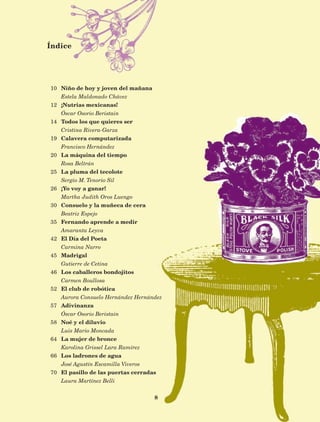 8
Índice
10
12
14
19
20
25
26
30
35
42
45
46
52
57
58
64
66
70
Niño de hoy y joven del mañana
Estela Maldonado Chávez
¡Nutrias mexicanas!
Óscar Osorio Beristain
Todos los que quieres ser
Cristina Rivera-Garza
Calavera computarizada
Francisco Hernández
La máquina del tiempo
Rosa Beltrán
La pluma del tecolote
Sergio M. Tenorio Sil
¡Yo voy a ganar!
Martha Judith Oros Luengo
Consuelo y la muñeca de cera
Beatriz Espejo
Fernando aprende a medir
Amaranta Leyva
El Día del Poeta
Carmina Narro
Madrigal
Gutierre de Cetina
Los caballeros bondojitos
Carmen Boullosa
El club de robótica
Aurora Consuelo Hernández Hernández
Adivinanza
Óscar Osorio Beristain
Noé y el diluvio
Luis Mario Moncada
La mujer de bronce
Karolina Grissel Lara Ramírez
Los ladrones de agua
José Agustín Escamilla Viveros
El pasillo de las puertas cerradas
Laura Martínez Belli
AB-Lecturas-5 NO BERMAN p001-208.indd 8 27/03/12 13:26
 