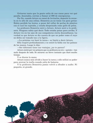 Gritaron tanto que la gente salía de sus casas para ver qué
pasaba. Asustados, corrían a llamar al 090 de emergencias.
Por fin, cuando Arturo se cansó de levitarlos, depositó la escue-
la en lo alto de una colina. Demetria ya no tenía voz para gritar.
Había perdido los lentes, a pesar del collar de perlas de plástico
con el cual los sujetaba, y estaba despeinada como gallo de pelea.
La profesora Demetria miró a Arturo. Arturo miró a la profe-
sora. Ninguno sabía qué decir. Todo estaba patas para arriba. Y
Arturo vio en los ojos de sus compañeros cierta desconfianza. La
verdad es que Arturo se dio cuenta de que un poder como el suyo
no debía ser tomado tan a la ligera.
—La próxima vez haré la tarea— se limitó a decir Arturo.
Ella respiró profundamente y se estiró la falda con las palmas
de las manos. Luego le dijo:
—Ser diferente tiene sus ventajas, ¿no te parece?
Arturo sintió por vez primera que su profesora no era —quizás— tan
mala después de todo. Se miraron un breve instante que duró mucho
tiempo.
Y se dieron la mano.
Arturo nunca más olvidó a hacer la tarea y sólo utilizó su poder
para acercar la toalla cuando salía de bañarse.
Y la profesora Demetria jamás volvió a ofender a nadie. Ni
pequeño, ni grande.
98
AB-Lecturas-5 NO BERMAN p001-208.indd 98 27/03/12 13:28
 
