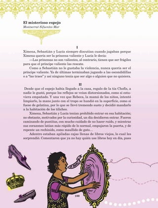 100
I
Ximena, Sebastián y Lucía siempre discutían cuando jugaban porque
Ximena quería ser la princesa valiente y Lucía le decía:
—Las princesas no son valientes, al contrario, tienen que ser frágiles
para que el príncipe valiente las rescate.
Como a Sebastián no le gustaba la violencia, nunca quería ser el
príncipe valiente. Ya de últimas terminaban jugando a las escondidillas
o a “las traes” y así ninguno tenía que ser algo o alguien que no quisiera.
II
Desde que el espejo había llegado a la casa, regalo de la tía Chofis, a
nadie le gustó, porque los reflejos se veían distorsionados, como si estu-
viera empañado. Y una vez que Rebeca, la mamá de los niños, intentó
limpiarlo, la mano junto con el trapo se hundió en la superficie, como si
fuese de gelatina, por lo que se llevó tremendo susto y decidió mandarlo
a la habitación de los tiliches.
Ximena, Sebastián y Lucía tenían prohibido entrar en esa habitación;
no obstante, motivados por la curiosidad, un día decidieron entrar. Fueron
caminando de puntitas, con mucho cuidado de no hacer ruido, y mientras
sus corazones latían más rápido de lo normal, empujaron la puerta, y de
repente un rechinido, como maullido de gato…
Adentro estaban apiladas cajas llenas de libros viejos, lo cual les
sorprendió. Comentaron que ya no hay quién use libros hoy en día, pues
El misterioso espejo
Montserrat Sifuentes Mar
AB-Lecturas-5 NO BERMAN p001-208.indd 100 27/03/12 13:28
 