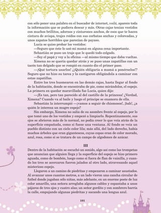 101
con sólo poner una palabra en el buscador de internet, voilá, aparece toda
la información que se pudiera desear y más. Otras cajas tenían vestidos
con muchos brillitos, adornos y cinturones anchos, de esos que te hacen
cintura de avispa, trajes roídos con sus corbatas anchas y coloreadas, y
unos zapatos horribles que parecían de payaso.
Lucía se quiso probar los vestidos:
—Seguro que éste lo usó mi mamá en alguna cena importante.
Sebastián se puso un traje que le quedó todo colgado.
—Soy el papá y voy a la oficina —al mismo tiempo que daba vueltas.
Ximena no se quería quedar atrás y se puso unas zapatillas con un
tacón tan delgado que se rompió en cuanto dio el primer paso.
—¡Qué tortura usarlos! ¿¡Quién obligaría a mamá a ponérselos!?
Seguro que no hizo su tarea y la castigaron obligándola a caminar con
estas zapatillas.
Entre los tres husmearon en las demás cajas, hasta llegar al fondo
de la habitación, donde se encontraba de pie, como mirándolos, el espejo.
La primera en quedar maravillada fue Lucía, quien dijo:
—¡Es tan, pero tan parecido al del castillo de la princesa! ¿Verdad,
Ximena? Cuando va al baile y luego el príncipe se enamora de ella.
Sebastián la interrumpió —¡vamos a seguir de chismosos!, ¡bah!, ¿a
quién le interesa un mugre espejo?
Sin embargo, Ximena no salía de su asombro frente al espejo, por lo
que tomó uno de los vestidos y empezó a limpiarlo. Repentinamente, sus
ojos se abrieron más de lo normal, no podía creer lo que veía atrás de la
superficie empañada, como si fuese una ventana. Al fondo se veía un
pueblo distinto con un cielo color lila; más allá, del lado derecho, había
muchos árboles que eran gigantescos, cuyas copas eran de color morado,
azul, rosa, como si se tratara de un campo de algodones de azúcar.
III
Dentro de la habitación se escuchó un sonido, algo así como las trompetas
que anuncian que alguien llega y la superficie del espejo se hizo primero
aguada, como de bombón, luego como si fuera de flan de vainilla, y cuan-
do los tres se acercaron fueron jalados al otro lado, atravesando aquel
misterioso espejo.
Llegaron a un camino de piedritas y empezaron a caminar asustados.
Al avanzar unos cuantos metros, a un lado vieron una cancha circular de
futbol donde jugaban sólo niñas, más adelante, en un enorme poste de luz
color amarillo, una señora arreglaba algunos cables y espantaba a unos
pájaros de tres ojos y cuatro alas; un señor gordito y con sombrero barría
la calle, empujando algunas piedritas y sacando una lengua azul.
AB-Lecturas-5 NO BERMAN p001-208.indd 101 27/03/12 13:28
 