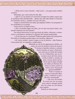 102
—¡Todo esto es muy extraño! —dijo Lucía—, mi papá jamás saldría
a barrer.
Sebastián, que venía atrás de ella, dijo:
—¡Ajá! Y si a mi mamá se le ocurriera arreglar los cables, seguro que
se quedaría toda achicharrada… fíjense que sólo sabe donde se conectan
los enchufes, bueno, y cambiar uno que otro foco.
Luego se acercó hasta las niñas que jugaban futbol y les preguntó si
las aceptaban en el equipo.
Lucía corrió y le tapó la boca:
—¡No!, no puedes jugar con ellas, ¿no ves que son puras niñas y las
puedes lastimar con tus fuerzas?
Las niñas detuvieron el coco que hacía de balón, voltearon y comen-
zaron a carcajearse, mientras la capitana del equipo preguntaba:
—¿Y por qué nos va a lastimar? Podemos jugar juntos sin lastimarnos.
De hecho, tú también puedes jugar con nosotras, ¿Quieres?
—Sí, Lucía, ándale, vamos a jugar, yo soy la portera —dijo Ximena.
Lucía pensó por un segundo y aceptó jugar.
Montado en uno de los gigantescos árboles, un
señor con cara de jirafa la hacía de locutor:
“Y arranca el partido, señoras y señores:
Aimeé manda un pase a Samanta,
que corre por en medio del campo;
ya vio a Sebastián, que se en-
cuentra cerca del área chica;
recibe el balón y manda un
pase a Lucía, quien cerran-
do los ojos le pega al balón
con todas sus fuerzas; Xi-
mena se lanza contra el
balón para detenerlo
y… ¡goooooooolllllllll!”.
Todo el equipo se
acerca a Lucía para abra-
zarla y celebrar su gol y
ella dice, emocionada:
—¡Es muy divertido!
Yo creía que era un juego
para niños y siempre pensé
que las niñas no servíamos
para jugarlo.
Pamela la interrumpió:
AB-Lecturas-5 NO BERMAN p001-208.indd 102 27/03/12 13:28
 