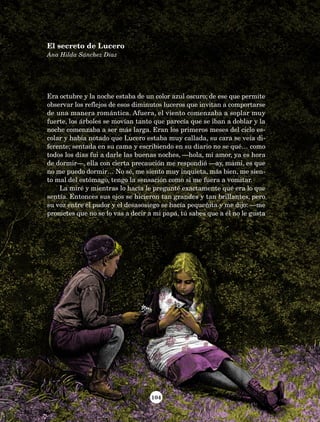 104
Era octubre y la noche estaba de un color azul oscuro; de ese que permite
observar los reflejos de esos diminutos luceros que invitan a comportarse
de una manera romántica. Afuera, el viento comenzaba a soplar muy
fuerte, los árboles se movían tanto que parecía que se iban a doblar y la
noche comenzaba a ser más larga. Eran los primeros meses del ciclo es-
colar y había notado que Lucero estaba muy callada, su cara se veía di-
ferente; sentada en su cama y escribiendo en su diario no se qué… como
todos los días fui a darle las buenas noches, —hola, mi amor, ya es hora
de dormir—, ella con cierta precaución me respondió —ay, mami, es que
no me puedo dormir… No sé, me siento muy inquieta, más bien, me sien-
to mal del estómago, tengo la sensación como si me fuera a vomitar.
La miré y mientras lo hacía le pregunté exactamente qué era lo que
sentía. Entonces sus ojos se hicieron tan grandes y tan brillantes, pero
su voz entre el pudor y el desasosiego se hacía pequeñita y me dijo: —me
prometes que no se lo vas a decir a mi papá, tú sabes que a él no le gusta
El secreto de Lucero
Ana Hilda Sánchez Díaz
AB-Lecturas-5 NO BERMAN p001-208.indd 104 27/03/12 13:28
 