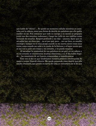 105
que hable de “chicos”… Se quedó un momento callada mientras yo asen-
taba con la cabeza, como una forma de decirle sin palabras que ella podía
confiar en mí. Fue entonces que todo su cuerpo y su mente se preparó;
juntó sus dos manitas sudorosas y luego las talló en sus rodillas como
tratando de secarlas. Respiró profundo y me dijo: —pueees, fíjate que en
mi salón hay un chico que… no sé por qué, pero… me cae bien, es amable
conmigo y aunque no es muy guapo cuando se me acerca siento cosas muy
raras; como cuando me subo a la rueda de la fortuna y al bajar siento que
se me van a salir mis tripas y mi corazón, y no puedo respirar.
Al escuchar la intensidad de sus palabras en mi piel, en mi cabeza y
en mi corazón se encontraron muchas emociones, y sí, el día había llega-
do… las emociones de mi Lucero, comenzaban a transformarse.
Éste era el día en que tendríamos nuestra primera conversación de
mujer a mujer. Guardé silencio. Me quede pensando cómo decirle que ella
estaba creciendo, que pronto su carita de niña se convertiría en la de una
AB-Lecturas-5 NO BERMAN p001-208.indd 105 27/03/12 13:28
 