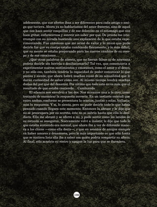 106
adolescente, que sus afectos iban a ser diferentes para cada amigo o ami-
ga que tuviera. Ahora ya no hablaríamos del amor fraterno, sino de aquel
que nos hace sentir cosquillas y de ese dolorcito en el estomago que nos
hace gritar, enfurecernos y sonreír sin saber por qué. De pronto me inte-
rrumpió con su mirada buscando una explicación de lo que estaba expe-
rimentando. Fue entonces que me armé de valor y lo único que pude
decirle fue que su cuerpo estaba cambiando físicamente, y lo más difícil,
que su mente se estaba preparando para los nuevos cambios de su cuer-
po y de sus emociones…
¿Qué otras palabras de aliento, que no fueran falsas ni de amenaza
podría decirle sin herirla o desilusionarla? Tal vez, que comenzaría a
experimentar nuevos sentimientos y emociones, como el amor y el deseo,
y no sólo eso, también tendría la capacidad de poder comunicar lo que
piensa y siente; que ahora habrá muchas cosas de su sexualidad que le
darán curiosidad de saber cómo son. Al mismo tiempo tendrá muchas
dudas del por qué del desamor. Por último que todo esto no es más que el
resultado de que estaba creciendo… Cambiando.
El silencio nos envolvió a las dos. Nos miramos una a la otra, como
tratando de encontrar la respuesta correcta. En un instante entendí que
entre ambas, conforme se presentara la ocasión, juntas o solas, hallaría-
mos la respuesta. Y sí, lo siento, pero no pude decirle todo lo que había
pensado cuando llegara este momento. Entonces la abrace y le dije que
no se preocupara por su secreto, éste no se sabría hasta que ella lo deci-
diera. Ella me abrazó y se aferró a mí, y pude sentir como los latidos de
su corazón se sosegaron. Nuevamente volví a insistir, le dije que todo lo
que estaba sintiendo era normal, que ahora iba a ver de diferente mane-
ra a los chicos —como ella decía—, y que en asuntos de amigos siempre
va haber amores y desamores, pero lo más importante es que sólo hasta
que se sintiera lista ella iba a saber con quién podría compartir su afecto.
Al final, sólo acaricie su rostro y apagué la luz para que se durmiera.
AB-Lecturas-5 NO BERMAN p001-208.indd 106 27/03/12 13:28
 