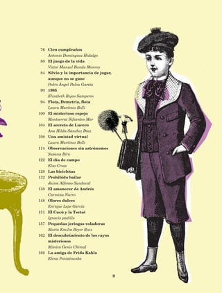 9
Cien cumpleaños
Antonio Domínguez Hidalgo
El juego de la vida
Víctor Manuel Banda Monroy
Silvio y la importancia de jugar,
aunque no se gane
Pedro Ángel Palou García
1985
Elizabeth Rojas Samperio
Flota, Demetria, flota
Laura Martínez Belli
El misterioso espejo
Montserrat Sifuentes Mar
El secreto de Lucero
Ana Hilda Sánchez Díaz
Una amistad virtual
Laura Martínez Belli
Observaciones sin astrónomos
Susana Biro
El día de campo
Elsa Cross
Las bicicletas
Prohibido bailar
Jaime Alfonso Sandoval
El amanecer de Andrés
Carmina Narro
Olores dulces
Enrique Lepe García
El Cucú y la Tsetsé
Ignacio padilla
Pequeñas jeringas voladoras
María Emilia Beyer Ruiz
El descubrimiento de los rayos
misteriosos
Mónica Genis Chimal
La amiga de Frida Kahlo
Elena Poniatowska
76
80
84
90
94
100
104
108
114
122
128
132
138
148
151
157
162
168
AB-Lecturas-5 NO BERMAN p001-208.indd 9 27/03/12 13:26
 