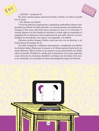 110
—¿Dorita? —preguntó él.
En unos cuantos pasos, estuvieron frente a frente. La niña lo saludó
con la mano.
—Sí, Alonso, soy Dorita.
Y tras las primeras impresiones y preguntas predecibles, Alonso com-
prendió que Dorita lo había llevado a su mundo porque necesitaba des-
ahogarse. Era muy aburrido hacer siempre lo que se le ordenaba. Y
cuando alguna vez ella tomaba la iniciativa y hacía algo no requerido, la
apagaban de un botonazo, con la esperanza de que todo volviera a la nor-
malidad al encenderla; a la rutina, a lo esperado, a lo debido.
Durante mucho tiempo, Dorita creyó que ese era su destino, y no
había forma de escapar de él.
Se había resignado a obedecer eternamente, cumpliendo sin chistar
las órdenes dadas. Hasta que lo conoció a él. Alonso parecía tratarla de un
modo diferente. Ella lo sentía en la manera en que posicionaba sus dedos
sobre el teclado. También lo notaba por la paciencia con la que esperaba
a que abrieran las ventanas, dándoles su tiempo, sin cerrarlas. Casi nun-
ca la reiniciaba, ni se pasaba las horas descargando juegos de Internet.
AB-Lecturas-5 NO BERMAN p001-208.indd 110 27/03/12 13:28
 