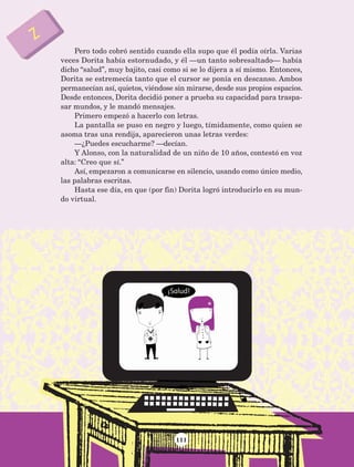 111
Pero todo cobró sentido cuando ella supo que él podía oírla. Varias
veces Dorita había estornudado, y él —un tanto sobresaltado— había
dicho “salud”, muy bajito, casi como si se lo dijera a sí mismo. Entonces,
Dorita se estremecía tanto que el cursor se ponía en descanso. Ambos
permanecían así, quietos, viéndose sin mirarse, desde sus propios espacios.
Desde entonces, Dorita decidió poner a prueba su capacidad para traspa-
sar mundos, y le mandó mensajes.
Primero empezó a hacerlo con letras.
La pantalla se puso en negro y luego, tímidamente, como quien se
asoma tras una rendija, aparecieron unas letras verdes:
—¿Puedes escucharme? —decían.
Y Alonso, con la naturalidad de un niño de 10 años, contestó en voz
alta: “Creo que sí.”
Así, empezaron a comunicarse en silencio, usando como único medio,
las palabras escritas.
Hasta ese día, en que (por fin) Dorita logró introducirlo en su mun-
do virtual.
AB-Lecturas-5 NO BERMAN p001-208.indd 111 27/03/12 13:28
 